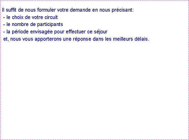 Zone de Texte:  Il suffit de nous formuler votre demande en nous prcisant: - le choix de votre circuit - le nombre de participants - la priode envisage pour effectuer ce sjour  et, nous vous apporterons une rponse dans les meilleurs dlais.