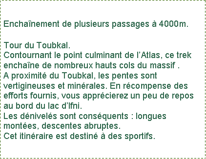 Zone de Texte: Enchanement de plusieurs passages  4000m.Tour du Toubkal.Contournant le point culminant de lAtlas, ce trek enchane de nombreux hauts cols du massif .A proximit du Toubkal, les pentes sont vertigineuses et minrales. En rcompense des efforts fournis, vous apprcierez un peu de repos au bord du lac dIfni. Les dnivels sont consquents : longues montes, descentes abruptes. Cet itinraire est destin  des sportifs.